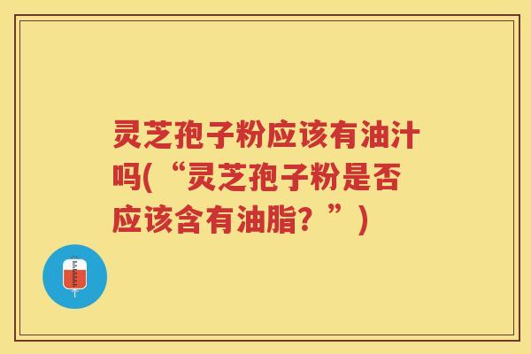 灵芝孢子粉应该有油汁吗(“灵芝孢子粉是否应该含有油脂?”) 灵芝孢子粉应该有油汁吗(“灵芝孢子粉是否应该含有油脂?”)