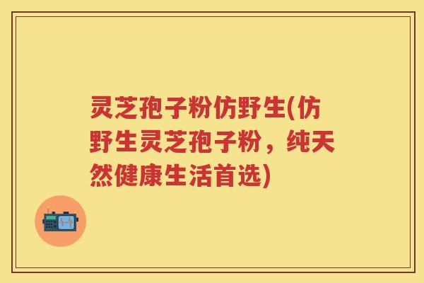 灵芝孢子粉仿野生(仿野生灵芝孢子粉,纯天然健康生活首选)