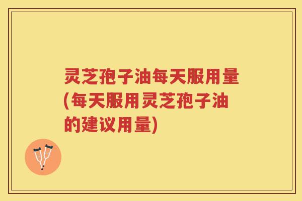 灵芝孢子油每天服用量(每天服用灵芝孢子油的建议用量)