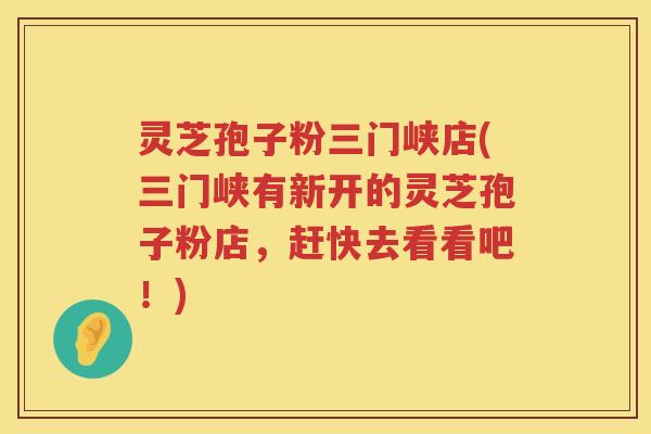 灵芝孢子粉三门峡店(三门峡有新开的灵芝孢子粉店，赶快去看看吧！)