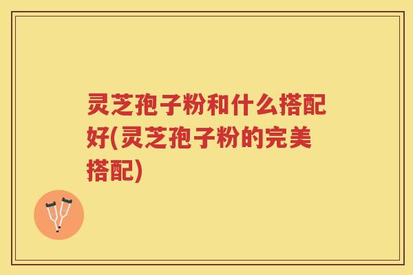 灵芝孢子粉和什么搭配好(灵芝孢子粉的完美搭配)