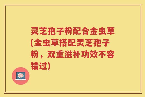 灵芝孢子粉配合金虫草(金虫草搭配灵芝孢子粉，双重滋补功效不容错过)