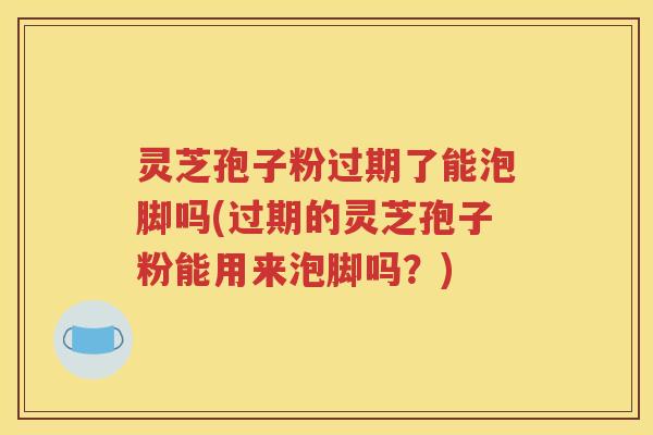 灵芝孢子粉过期了能泡脚吗(过期的灵芝孢子粉能用来泡脚吗?) 灵芝孢子粉过期了能泡脚吗(过期的灵芝孢子粉能用来泡脚吗?)