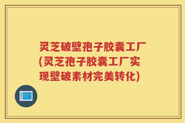 灵芝破壁孢子胶囊工厂(灵芝孢子胶囊工厂实现壁破素材完美转化)
