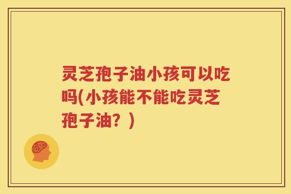灵芝孢子油小孩可以吃吗(小孩能不能吃灵芝孢子油？)