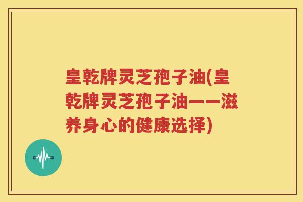皇乾牌灵芝孢子油(皇乾牌灵芝孢子油——滋养身心的健康选择)