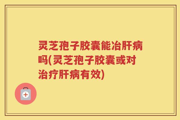 灵芝孢子胶囊能冶肝病吗(灵芝孢子胶囊或对治疗肝病有效)