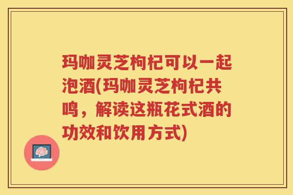 玛咖灵芝枸杞可以一起泡酒(玛咖灵芝枸杞共鸣，解读这瓶花式酒的功效和饮用方式)