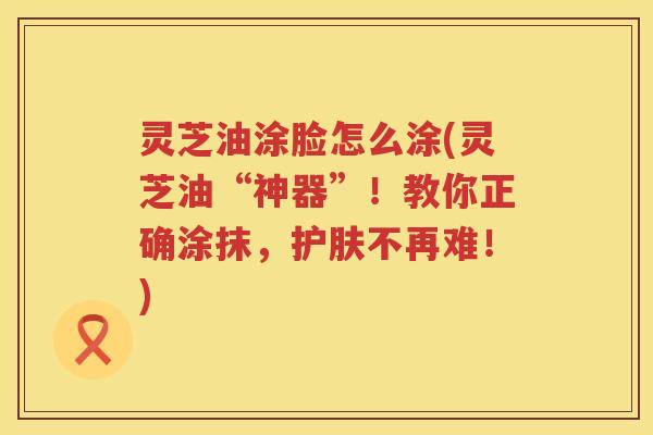 灵芝油涂脸怎么涂(灵芝油“神器”！教你正确涂抹，护肤不再难！)