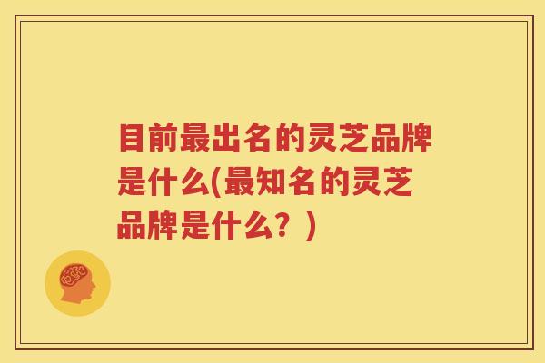 目前最出名的灵芝品牌是什么(最知名的灵芝品牌是什么？)