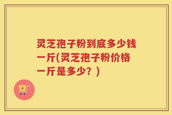 灵芝孢子粉到底多少钱一斤(灵芝孢子粉价格一斤是多少？)