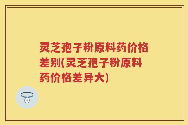 灵芝孢子粉原料药价格差别(灵芝孢子粉原料药价格差异大)