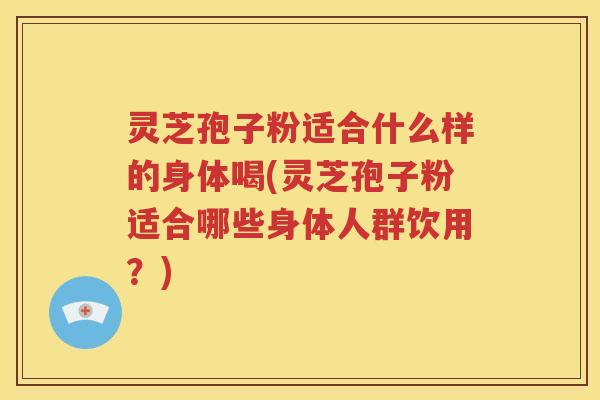 灵芝孢子粉适合什么样的身体喝(灵芝孢子粉适合哪些身体人群饮用？)