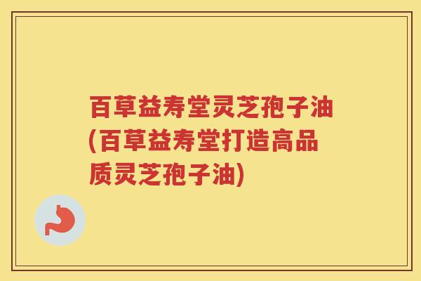 百草益寿堂灵芝孢子油(百草益寿堂打造高品质灵芝孢子油)