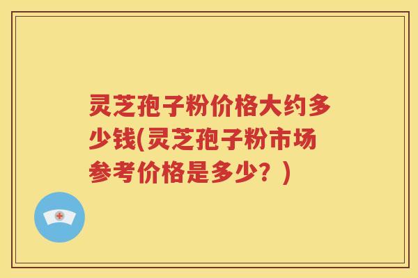 灵芝孢子粉价格大约多少钱(灵芝孢子粉市场参考价格是多少？)