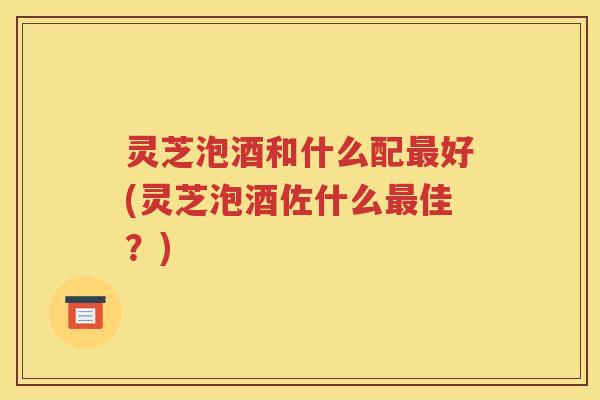 灵芝泡酒和什么配最好(灵芝泡酒佐什么最佳？)