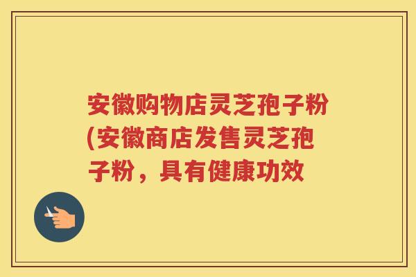 安徽购物店灵芝孢子粉(安徽商店发售灵芝孢子粉，具有健康功效