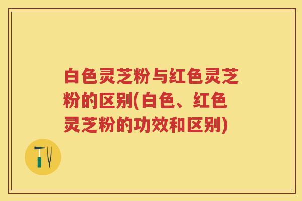 白色灵芝粉与红色灵芝粉的区别(白色、红色灵芝粉的功效和区别)