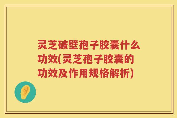 灵芝破壁孢子胶囊什么功效(灵芝孢子胶囊的功效及作用规格解析) 灵芝破壁孢子胶囊什么功效(灵芝孢子胶囊的功效及作用规格解析)