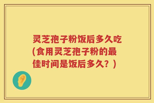 灵芝孢子粉饭后多久吃(食用灵芝孢子粉的最佳时间是饭后多久？)