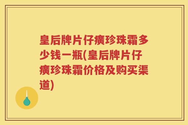 皇后牌片仔癀珍珠霜多少钱一瓶(皇后牌片仔癀珍珠霜价格及购买渠道)