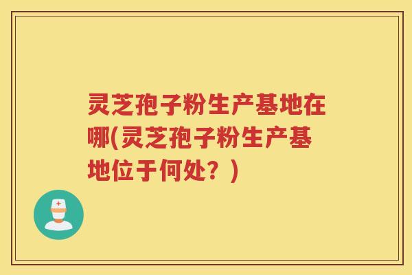 灵芝孢子粉生产基地在哪(灵芝孢子粉生产基地位于何处？)
