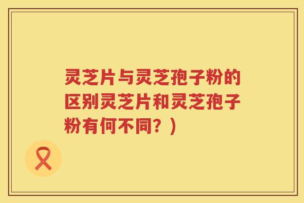 灵芝片与灵芝孢子粉的区别灵芝片和灵芝孢子粉有何不同？)