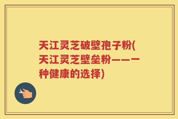 天江灵芝破壁孢子粉(天江灵芝壁垒粉——一种健康的选择)