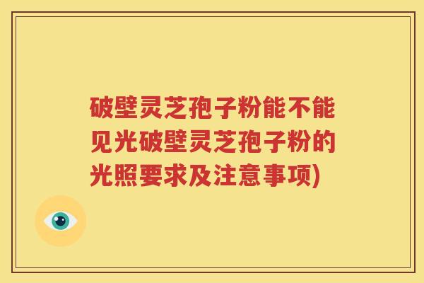 破壁灵芝孢子粉能不能见光破壁灵芝孢子粉的光照要求及注意事项)