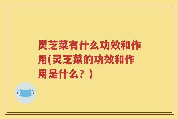 灵芝菜有什么功效和作用(灵芝菜的功效和作用是什么？)