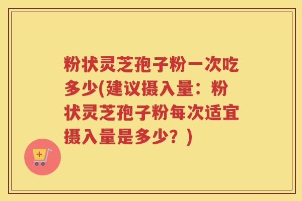 粉状灵芝孢子粉一次吃多少(建议摄入量：粉状灵芝孢子粉每次适宜摄入量是多少？)