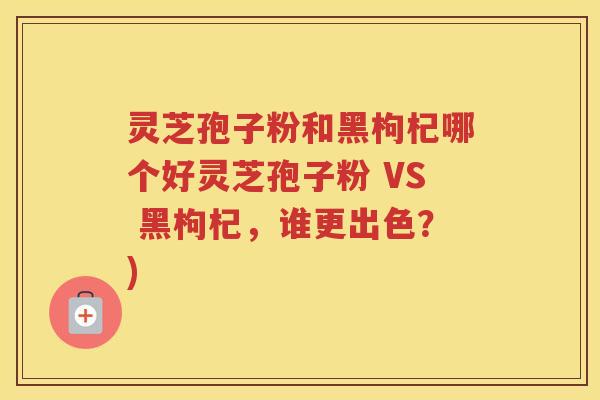 灵芝孢子粉和黑枸杞哪个好灵芝孢子粉 VS 黑枸杞，谁更出色？)