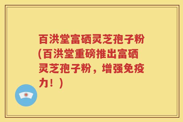 百洪堂富硒灵芝孢子粉(百洪堂重磅推出富硒灵芝孢子粉，增强免疫力！)