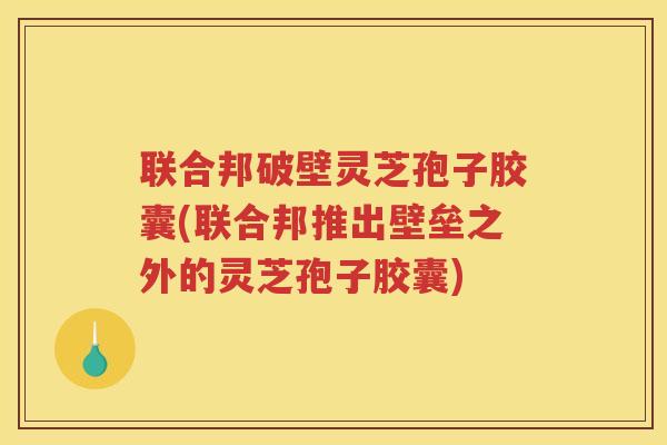 联合邦破壁灵芝孢子胶囊(联合邦推出壁垒之外的灵芝孢子胶囊)