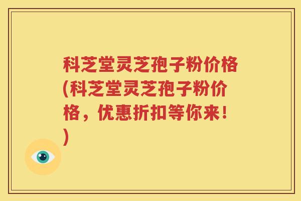 科芝堂灵芝孢子粉价格(科芝堂灵芝孢子粉价格,优惠折扣等你来!)