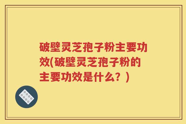 破壁灵芝孢子粉主要功效(破壁灵芝孢子粉的主要功效是什么？)