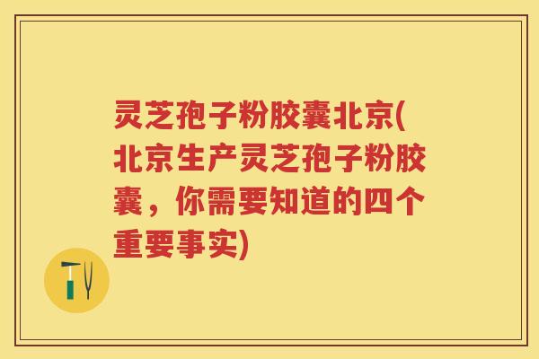 灵芝孢子粉胶囊北京(北京生产灵芝孢子粉胶囊，你需要知道的四个重要事实)