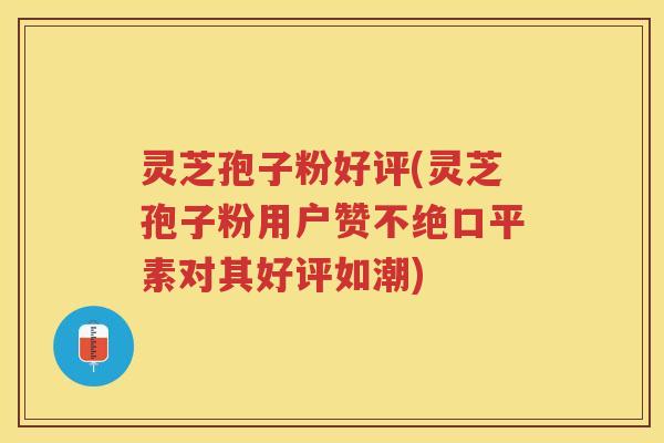 灵芝孢子粉好评(灵芝孢子粉用户赞不绝口平素对其好评如潮)