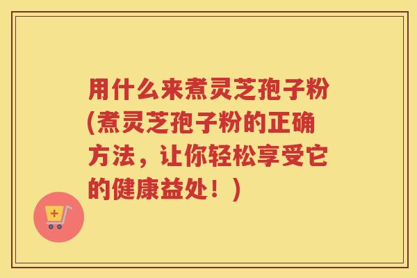 用什么来煮灵芝孢子粉(煮灵芝孢子粉的正确方法，让你轻松享受它的健康益处！)