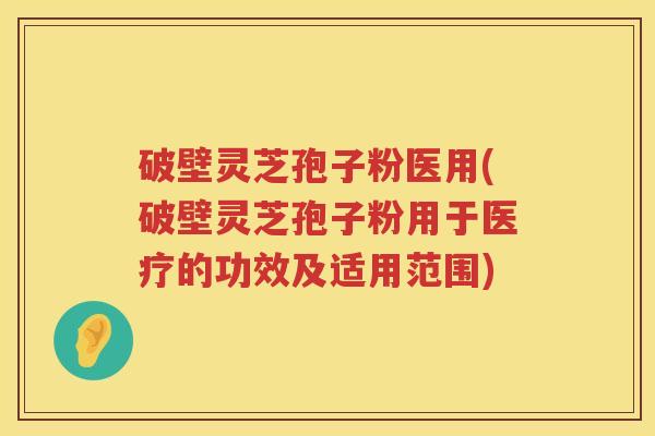 破壁灵芝孢子粉医用(破壁灵芝孢子粉用于医疗的功效及适用范围)