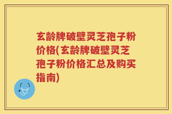 玄龄牌破壁灵芝孢子粉价格(玄龄牌破壁灵芝孢子粉价格汇总及购买指南)