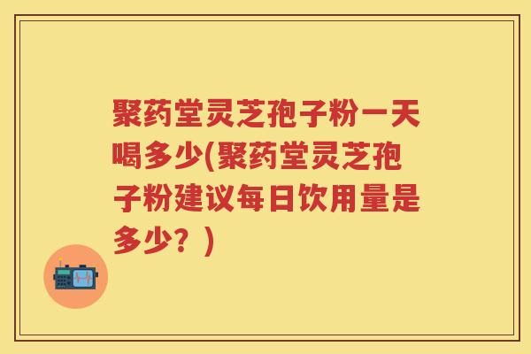 聚药堂灵芝孢子粉一天喝多少(聚药堂灵芝孢子粉建议每日饮用量是多少？)