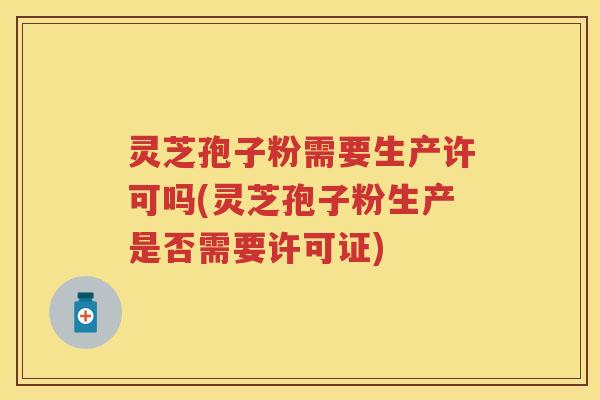 灵芝孢子粉需要生产许可吗(灵芝孢子粉生产是否需要许可证)