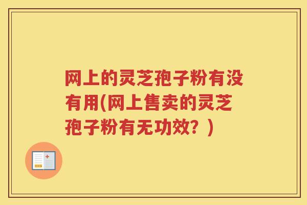 网上的灵芝孢子粉有没有用(网上售卖的灵芝孢子粉有无功效？)