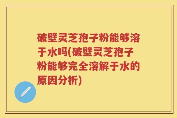 破壁灵芝孢子粉能够溶于水吗(破壁灵芝孢子粉能够完全溶解于水的原因分析) 破壁灵芝孢子粉能够溶于水吗(破壁灵芝孢子粉能够完全溶解于水的原因分析)