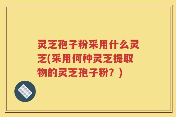 灵芝孢子粉采用什么灵芝(采用何种灵芝提取物的灵芝孢子粉？)