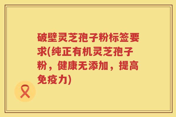 破壁灵芝孢子粉标签要求(纯正有机灵芝孢子粉，健康无添加，提高免疫力)