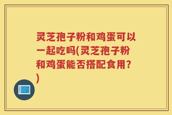 灵芝孢子粉和鸡蛋可以一起吃吗(灵芝孢子粉和鸡蛋能否搭配食用？)
