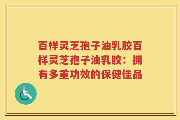 百样灵芝孢子油乳胶百样灵芝孢子油乳胶:拥有多重功效的保健佳品 百样灵芝孢子油乳胶百样灵芝孢子油乳胶:拥有多重功效的保健佳品
