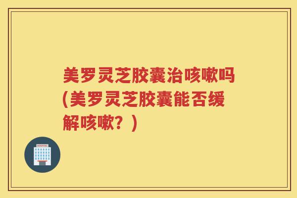 美罗灵芝胶囊治咳嗽吗(美罗灵芝胶囊能否缓解咳嗽？)